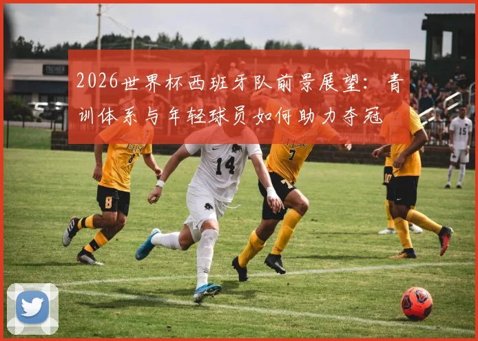 2026世界杯西班牙队前景展望：青训体系与年轻球员如何助力夺冠