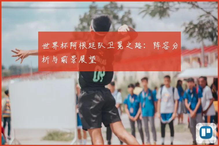 世界杯阿根廷队卫冕之路：阵容分析与前景展望