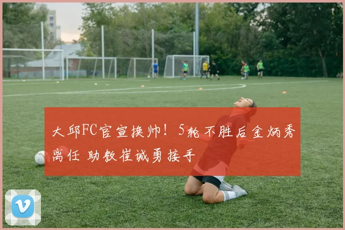 大邱FC官宣换帅！5轮不胜后金炳秀离任 助教崔诚勇接手