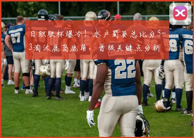 日职联杯爆冷！水户蜀葵总比分5-3淘汰鹿岛鹿角，晋级关键点分析