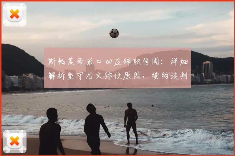 斯帕莱蒂亲口回应辞职传闻：详细解析坚守尤文帅位原因，续约谈判内幕曝光