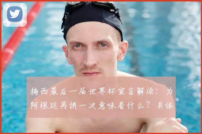 梅西最后一届世界杯宣言解读：为阿根廷再拼一次意味着什么？具体目标与时间节点解析