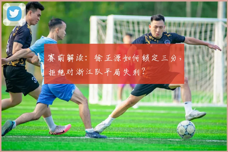 赛前解读：徐正源如何锁定三分，拒绝对浙江队平局失利？