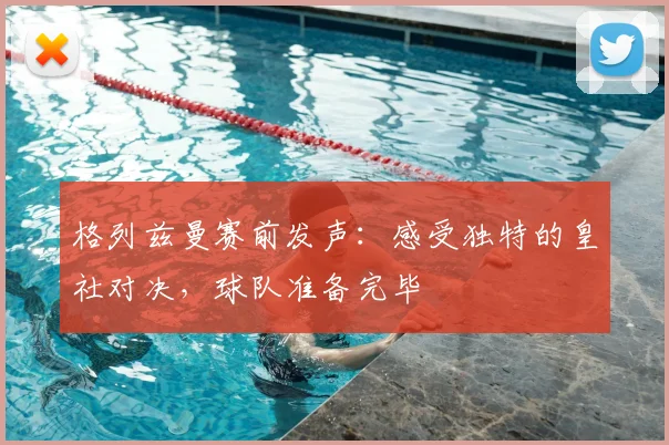 格列兹曼赛前发声：感受独特的皇社对决，球队准备完毕