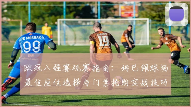 欧冠八强赛观赛指南：姆巴佩球场最佳座位选择与门票抢购实战技巧