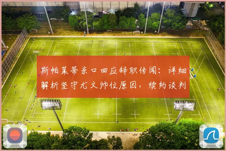 斯帕莱蒂亲口回应辞职传闻：详细解析坚守尤文帅位原因，续约谈判内幕曝光