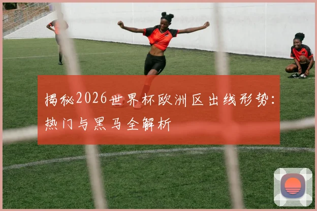 揭秘2026世界杯欧洲区出线形势：热门与黑马全解析